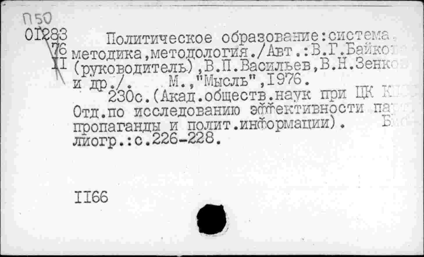 ﻿П50
ОПолитическо е о бразовани е:система методика .методология./Авт.: В. Г.Байке:
V (руководитель),В.П.Васильев,В.и.Зень' ' и др./. М./’Мысль” ,1976.
230с.(Акад.обществ.наук при ЦК л. Отд.по исследованию эффективности па; пропаганды и полит.информации).	Б:
лиогр.:с.226-228.
1166